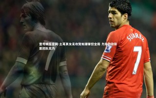 壹号娱乐官网-土耳其女足攻势如潮掌控全局 力克劲敌彰显团队实力