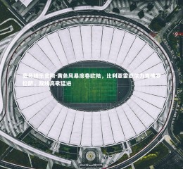 壹号娱乐官网-黄色风暴席卷欧陆，比利亚雷亚尔力克佛罗伦萨，双线高歌猛进